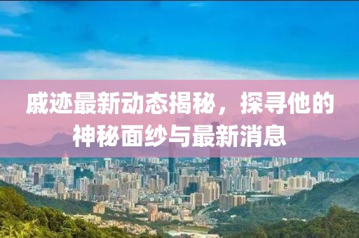 戚跡最新動態(tài)揭秘，探尋他的神秘面紗與最新消息