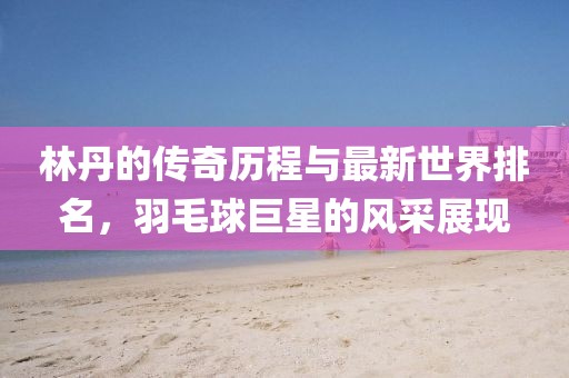 林丹的傳奇歷程與最新世界排名，羽毛球巨星的風采展現(xiàn)