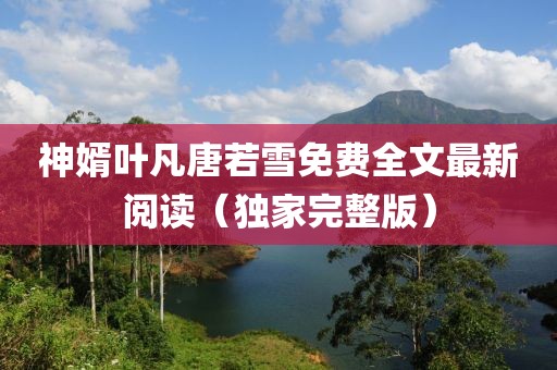 神婿葉凡唐若雪免費(fèi)全文最新閱讀（獨(dú)家完整版）