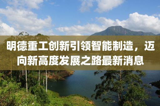 明德重工創(chuàng)新引領(lǐng)智能制造，邁向新高度發(fā)展之路最新消息