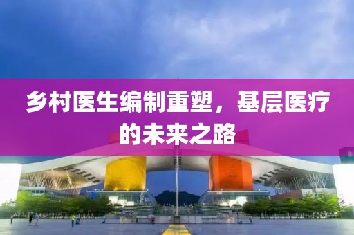 鄉(xiāng)村醫(yī)生編制重塑，基層醫(yī)療的未來之路