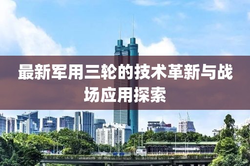 最新軍用三輪的技術(shù)革新與戰(zhàn)場應用探索
