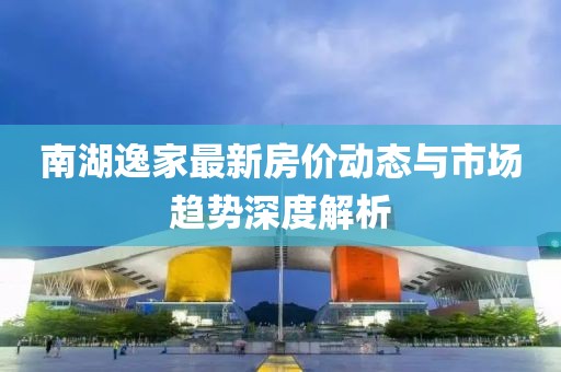 南湖逸家最新房?jī)r(jià)動(dòng)態(tài)與市場(chǎng)趨勢(shì)深度解析