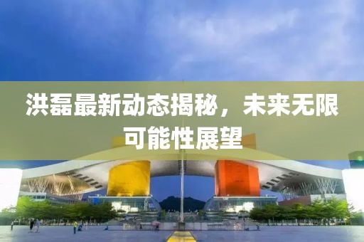洪磊最新動(dòng)態(tài)揭秘，未來(lái)無(wú)限可能性展望