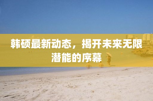 韓碩最新動(dòng)態(tài)，揭開(kāi)未來(lái)無(wú)限潛能的序幕