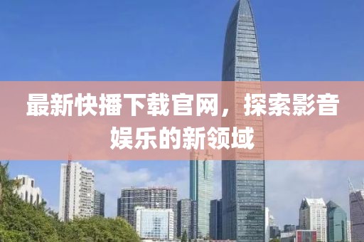 最新快播下載官網(wǎng)，探索影音娛樂的新領(lǐng)域