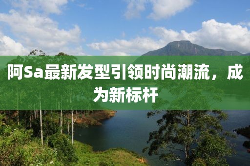阿Sa最新發(fā)型引領時尚潮流，成為新標桿