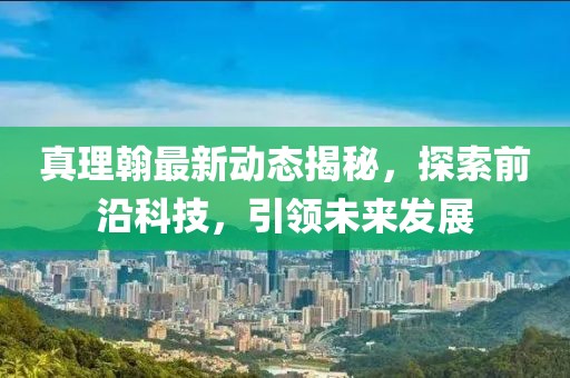 真理翰最新動態(tài)揭秘，探索前沿科技，引領(lǐng)未來發(fā)展