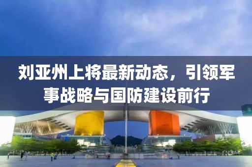 劉亞州上將最新動態(tài)，引領(lǐng)軍事戰(zhàn)略與國防建設(shè)前行