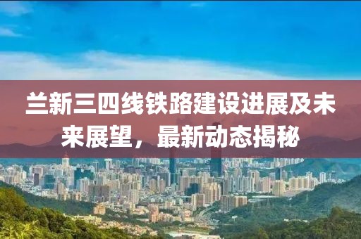蘭新三四線鐵路建設(shè)進展及未來展望，最新動態(tài)揭秘