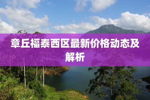章丘福泰西區(qū)最新價(jià)格動(dòng)態(tài)及解析