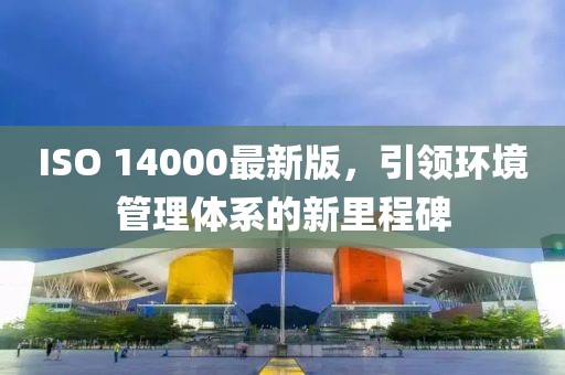 ISO 14000最新版，引領(lǐng)環(huán)境管理體系的新里程碑