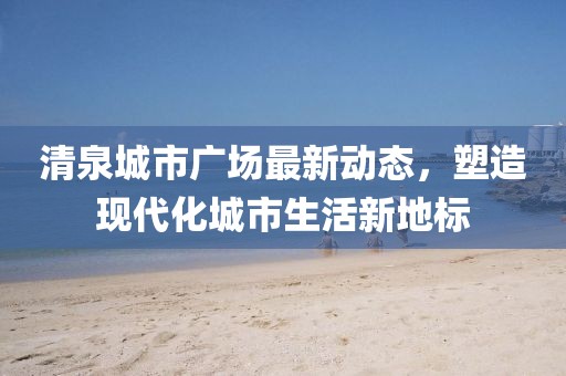 清泉城市廣場最新動態(tài)，塑造現(xiàn)代化城市生活新地標(biāo)