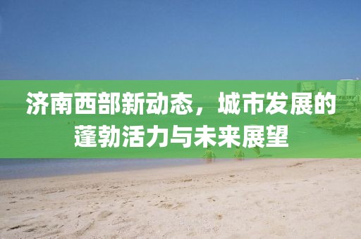 濟(jì)南西部新動態(tài)，城市發(fā)展的蓬勃活力與未來展望