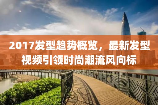 2017發(fā)型趨勢概覽，最新發(fā)型視頻引領時尚潮流風向標