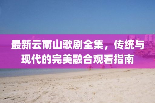 最新云南山歌劇全集，傳統(tǒng)與現(xiàn)代的完美融合觀看指南