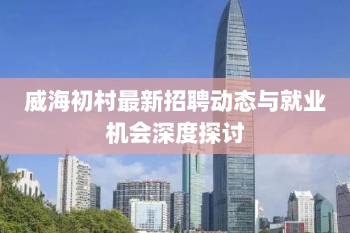 威海初村最新招聘動(dòng)態(tài)與就業(yè)機(jī)會(huì)深度探討