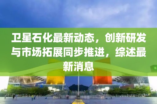衛(wèi)星石化最新動態(tài)，創(chuàng)新研發(fā)與市場拓展同步推進(jìn)，綜述最新消息
