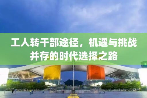 工人轉(zhuǎn)干部途徑，機(jī)遇與挑戰(zhàn)并存的時(shí)代選擇之路