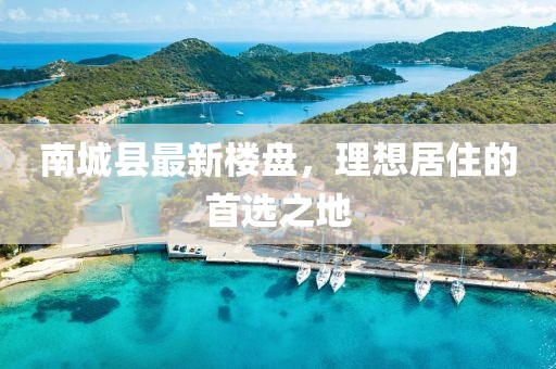 南城縣最新樓盤，理想居住的首選之地