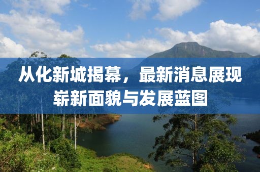 從化新城揭幕，最新消息展現(xiàn)嶄新面貌與發(fā)展藍(lán)圖
