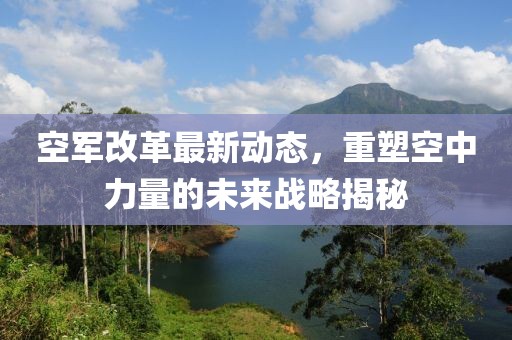 空軍改革最新動(dòng)態(tài)，重塑空中力量的未來戰(zhàn)略揭秘