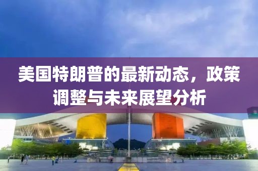 美國特朗普的最新動態(tài)，政策調(diào)整與未來展望分析