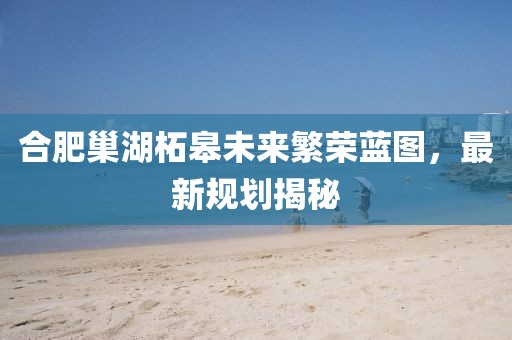 合肥巢湖柘皋未來繁榮藍(lán)圖，最新規(guī)劃揭秘