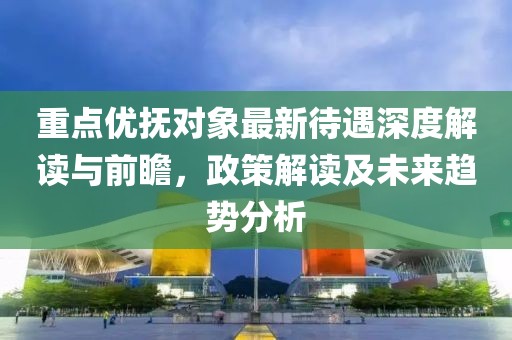 重點優(yōu)撫對象最新待遇深度解讀與前瞻，政策解讀及未來趨勢分析
