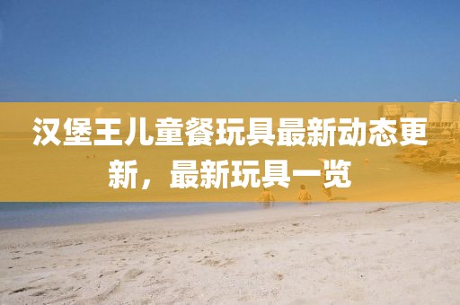漢堡王兒童餐玩具最新動態(tài)更新，最新玩具一覽