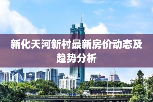 新化天河新村最新房?jī)r(jià)動(dòng)態(tài)及趨勢(shì)分析