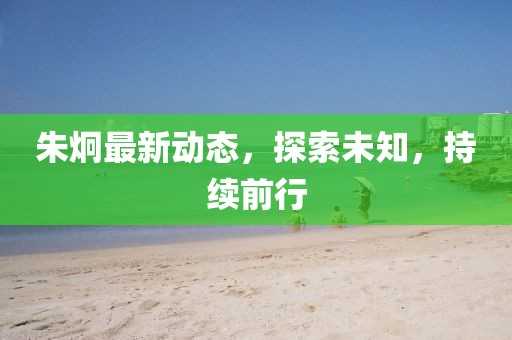 朱炯最新動態(tài)，探索未知，持續(xù)前行