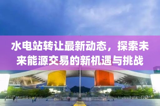 水電站轉讓最新動態(tài)，探索未來能源交易的新機遇與挑戰(zhàn)