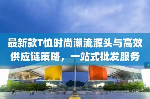 最新款T恤時尚潮流源頭與高效供應(yīng)鏈策略，一站式批發(fā)服務(wù)