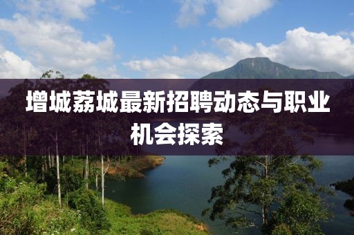 增城荔城最新招聘動(dòng)態(tài)與職業(yè)機(jī)會(huì)探索