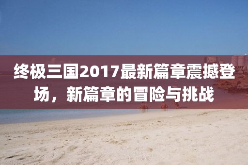 終極三國(guó)2017最新篇章震撼登場(chǎng)，新篇章的冒險(xiǎn)與挑戰(zhàn)