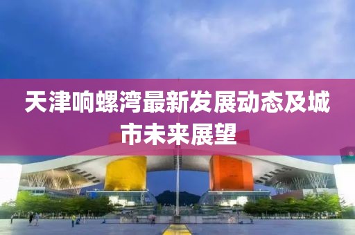 天津響螺灣最新發(fā)展動態(tài)及城市未來展望