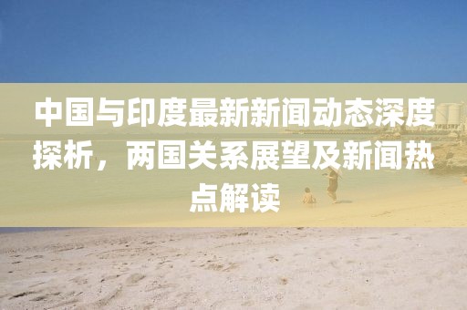 中國與印度最新新聞動態(tài)深度探析，兩國關(guān)系展望及新聞熱點解讀