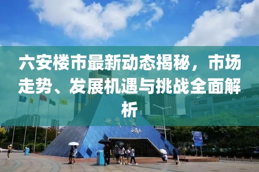 六安樓市最新動態(tài)揭秘，市場走勢、發(fā)展機遇與挑戰(zhàn)全面解析