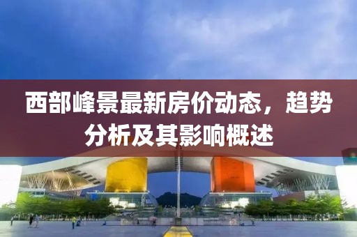 西部峰景最新房價動態(tài)，趨勢分析及其影響概述