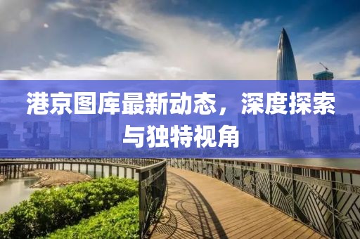 港京圖庫最新動態(tài)，深度探索與獨特視角