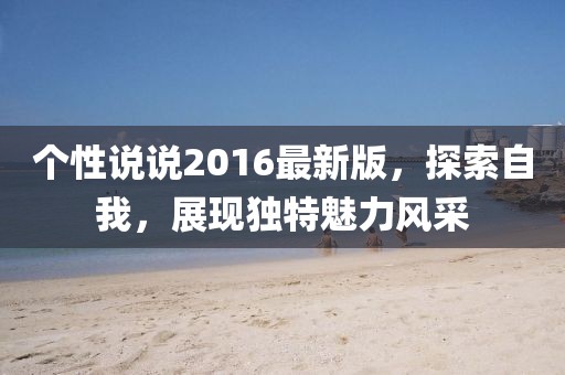 個(gè)性說(shuō)說(shuō)2016最新版，探索自我，展現(xiàn)獨(dú)特魅力風(fēng)采