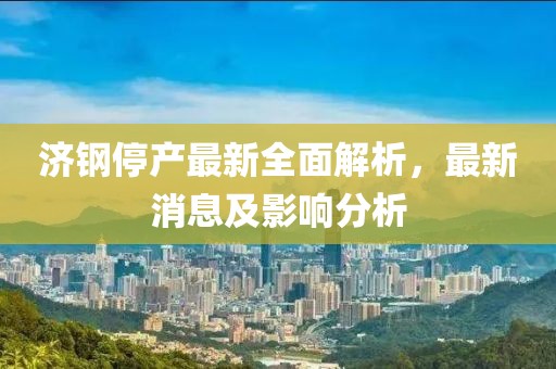濟鋼停產(chǎn)最新全面解析，最新消息及影響分析