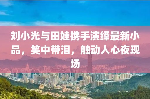 劉小光與田娃攜手演繹最新小品，笑中帶淚，觸動(dòng)人心夜現(xiàn)場(chǎng)
