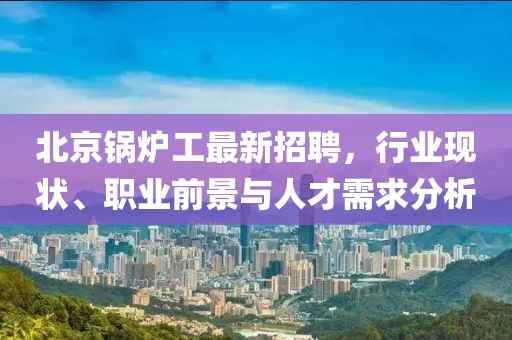 北京鍋爐工最新招聘，行業(yè)現(xiàn)狀、職業(yè)前景與人才需求分析