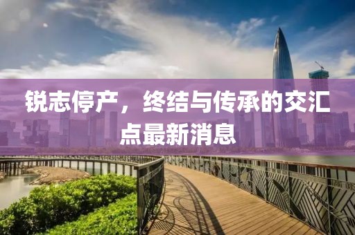銳志停產(chǎn)，終結(jié)與傳承的交匯點最新消息
