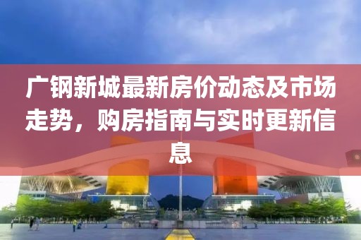 廣鋼新城最新房價動態(tài)及市場走勢，購房指南與實時更新信息