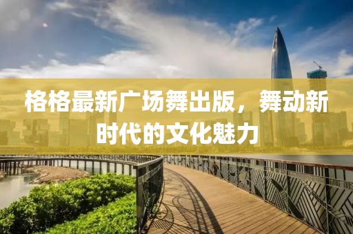 格格最新廣場舞出版，舞動新時代的文化魅力
