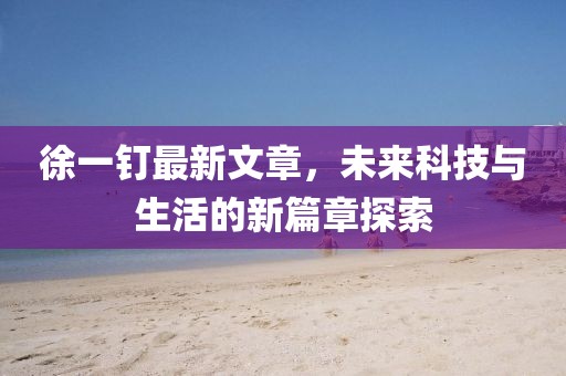 徐一釘最新文章，未來科技與生活的新篇章探索
