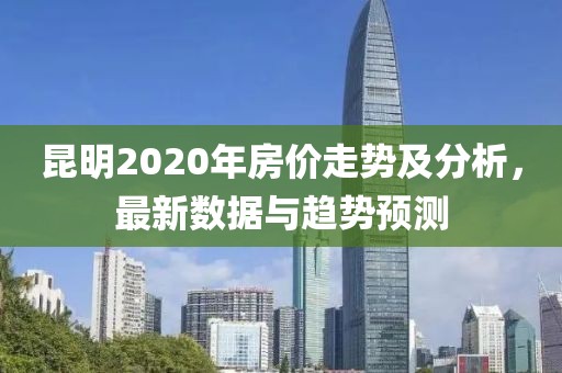 昆明2020年房價走勢及分析，最新數(shù)據(jù)與趨勢預(yù)測